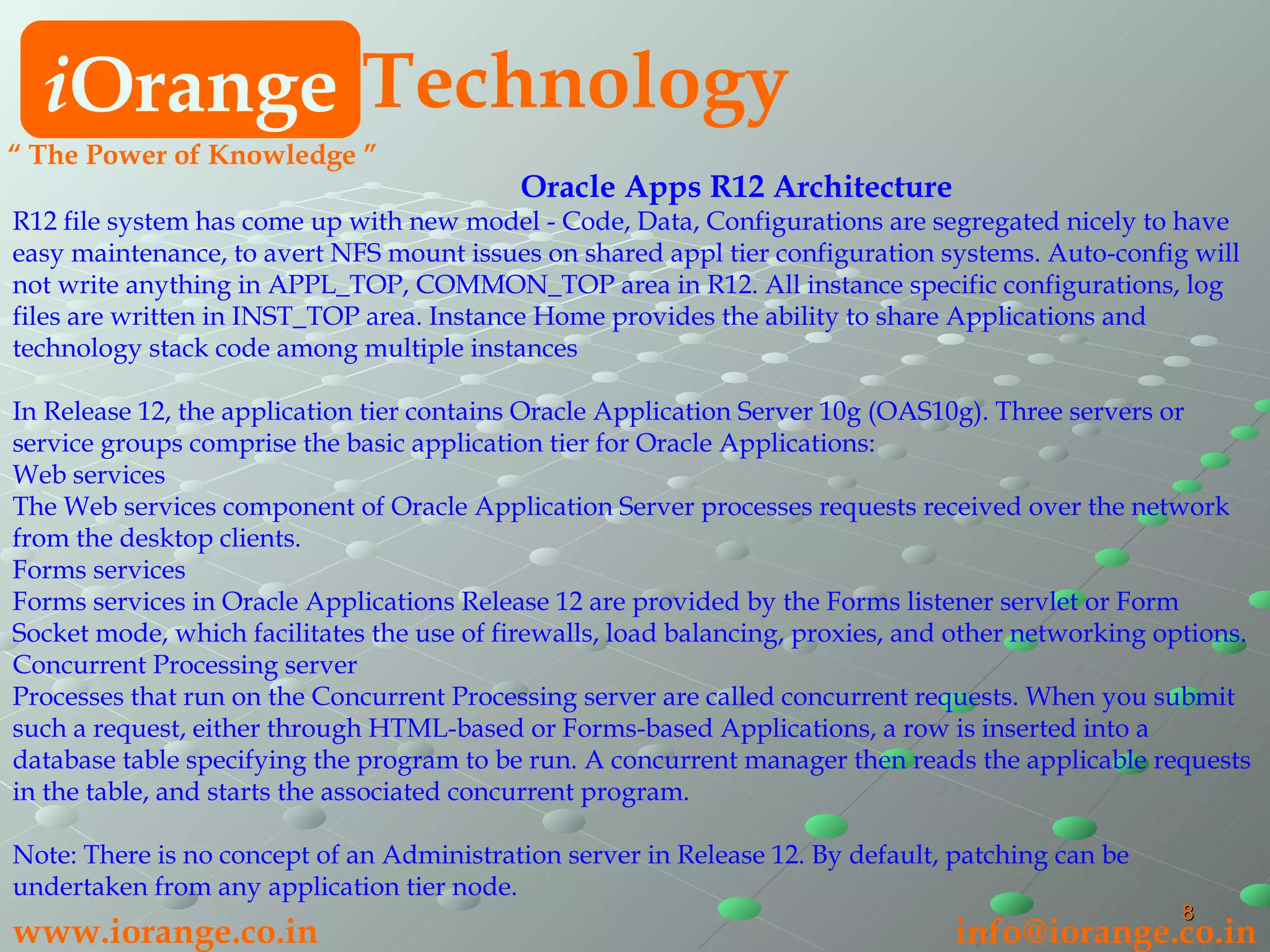 Oracle Apps R12 Architecture R12 file system has come up with new model - Code, Data, Configurations are segregated nicely to have easy maintenance, to avert NFS mount issues on shared appl tier configuration systems. Auto-config will not write anything in APPL_TOP, COMMON_TOP area in R12. All instance specific configurations, log files are written in INST_TOP area. Instance Home provides the ability to share Applications and technology stack code among multiple instances In Release 12, the application tier contains Oracle Application Server 10g (OAS10g). Three servers or service groups comprise the basic application tier for Oracle Applications:  Web services  The Web services component of Oracle Application Server processes requests received over the network from the desktop clients.  Forms services  Forms services in Oracle Applications Release 12 are provided by the Forms listener servlet or Form Socket mode, which facilitates the use of firewalls, load balancing, proxies, and other networking options.  Concurrent Processing server  Processes that run on the Concurrent Processing server are called concurrent requests. When you submit such a request, either through HTML-based or Forms-based Applications, a row is inserted into a database table specifying the program to be run. A concurrent manager then reads the applicable requests in the table, and starts the associated concurrent program.  Note: There is no concept of an Administration server in Release 12. By default, patching can be undertaken from any application tier node. i Orange Technology www.iorange.co.in   [email_address] “  The Power of Knowledge ” 