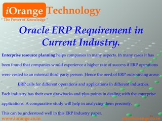 i Orange Technology www.iorange.co.in   [email_address] Oracle ERP Requirement in Current Industry. Enterprise resource planning  helps companies in many aspects. In many cases it has been found that companies would experience a higher rate of success if ERP operations  were vested to an external third party person. Hence the need of ERP outsourcing arose.  ERP  calls for different operations and applications in different industries.  Each industry has their own drawbacks and plus points in dealing with the enterprise  applications. A comparative study will help in analyzing them precisely.  This can be understood well in this ERP Industry paper. “  The Power of Knowledge ” 