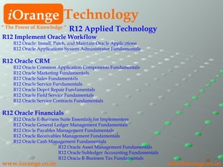R12 Applied Technology   R12 Implement Oracle Workflow R12 Oracle: Install, Patch, and Maintain Oracle Applications R12 Oracle Applications System Administrator Fundamentals R12 Oracle CRM   R12 Oracle Common Application Components Fundamentals R12 Oracle Marketing Fundamentals R12 Oracle Sales Fundamentals R12 Oracle Service Fundamentals R12 Oracle Depot Repair Fundamentals R12 Oracle Field Service Fundamentals R12 Oracle Service Contracts Fundamentals R12 Oracle Financials  R12 Oracle E-Business Suite Essentials for Implementers R12 Oracle General Ledger Management Fundamentals R12 Oracle Payables Management Fundamentals R12 Oracle Receivables Management Fundamentals R12 Oracle Cash Management Fundamentals R12 Oracle Asset Management Fundamentals R12 Oracle Subledger Accounting Fundamentals R12 Oracle E-Business Tax Fundamentals i Orange Technology www.iorange.co.in   [email_address] “  The Power of Knowledge ” 