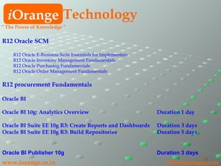 R12 Oracle SCM R12 Oracle E-Business Suite Essentials for Implementers R12 Oracle Inventory Management Fundamentals R12 Oracle Purchasing Fundamentals R12 Oracle Order Management Fundamentals R12 procurement Fundamentals Oracle BI Oracle BI 10g: Analytics Overview Duration 1 day Oracle BI Suite EE 10g R3: Create Reports and Dashboards Duration 3 days Oracle BI Suite EE 10g R3: Build Repositories  Duration 5 days Oracle BI Publisher 10g Duration 3 days i Orange Technology “  The Power of Knowledge ” www.iorange.co.in   [email_address] 