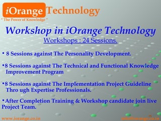 i Orange Technology www.iorange.co.in   [email_address] “  The Power of Knowledge ” Workshop in iOrange Technology Workshops : 24 Sessions. 8 Sessions against The Personality Development. 8 Sessions against The Technical and Functional Knowledge Improvement Program 8 Sessions against The Implementation Project Guideline Thro ugh Expertise Professionals. After Completion Training & Workshop candidate join live Project Team. 