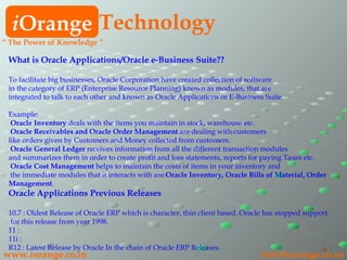 What is Oracle Applications/Oracle e-Business Suite?? To facilitate big businesses, Oracle Corporation have created collection of software  in the category of ERP (Enterprise Resource Planning) known as modules, that are  integrated to talk to each other and known as Oracle Applications or E-Business Suite. Example:   Oracle Inventory  deals with the items you maintain in stock, warehouse etc.   Oracle Receivables and Oracle Order Management  are dealing with customers  like orders given by Customers and Money collected from customers.   Oracle General Ledger  receives information from all the different transaction modules  and summarizes them in order to create profit and loss statements, reports for paying Taxes etc.    Oracle Cost Management  helps to maintain the costs of items in your inventory and the immediate modules that it interacts with are  Oracle Inventory, Oracle Bills of Material, Order Management . Oracle Applications Previous Releases 10.7 : Oldest Release of Oracle ERP which is character, thin client based. Oracle has stopped support for this release from year 1998. 11 :  11i :  R12 : Latest Release by Oracle In the chain of Oracle ERP Releases. i Orange Technology www.iorange.co.in   [email_address] “  The Power of Knowledge ” 