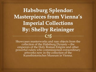 Showcases masterworks and rare objects from the
collection of the Habsburg Dynasty—the
emperors of the Holy Roman Empire and other
powerful rulers who commissioned extraordinary
artworks now in the collection of the
Kunsthistorisches Museum in Vienna.
 