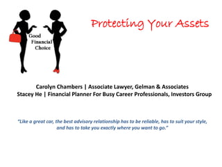Protecting Your Assets
Carolyn Chambers | Associate Lawyer, Gelman & Associates
Stacey He | Financial Planner For Busy Career Professionals, Investors Group
“Like a great car, the best advisory relationship has to be reliable, has to suit your style,
and has to take you exactly where you want to go.”
 