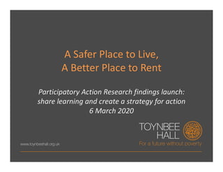 A Safer Place to Live,
A Better Place to Rent
Participatory Action Research findings launch:
share learning and create a strategy for action
6 March 2020
 
