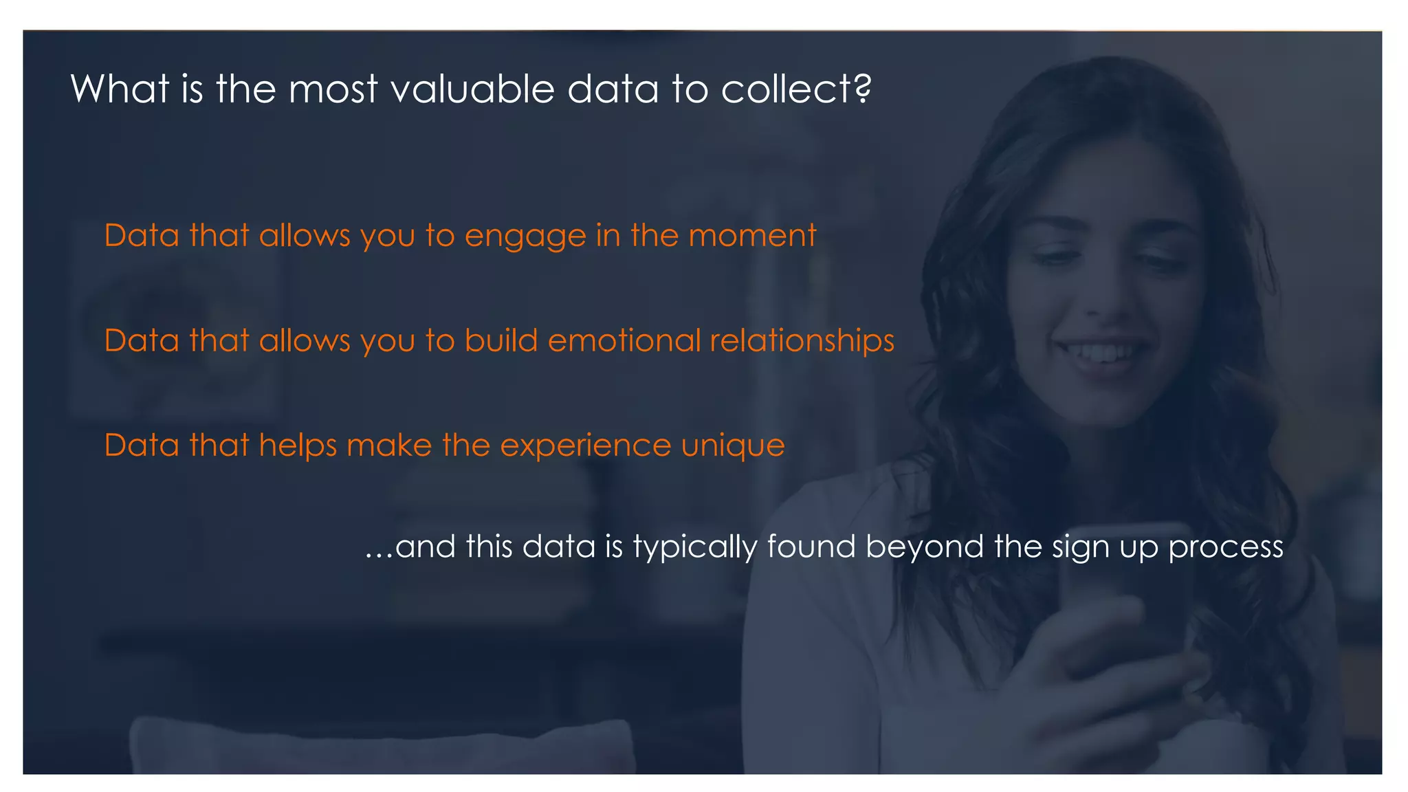 What is the most valuable data to collect?
Data that allows you to engage in the moment
Data that allows you to build emotional relationships
Data that helps make the experience unique
…and this data is typically found beyond the sign up process
 