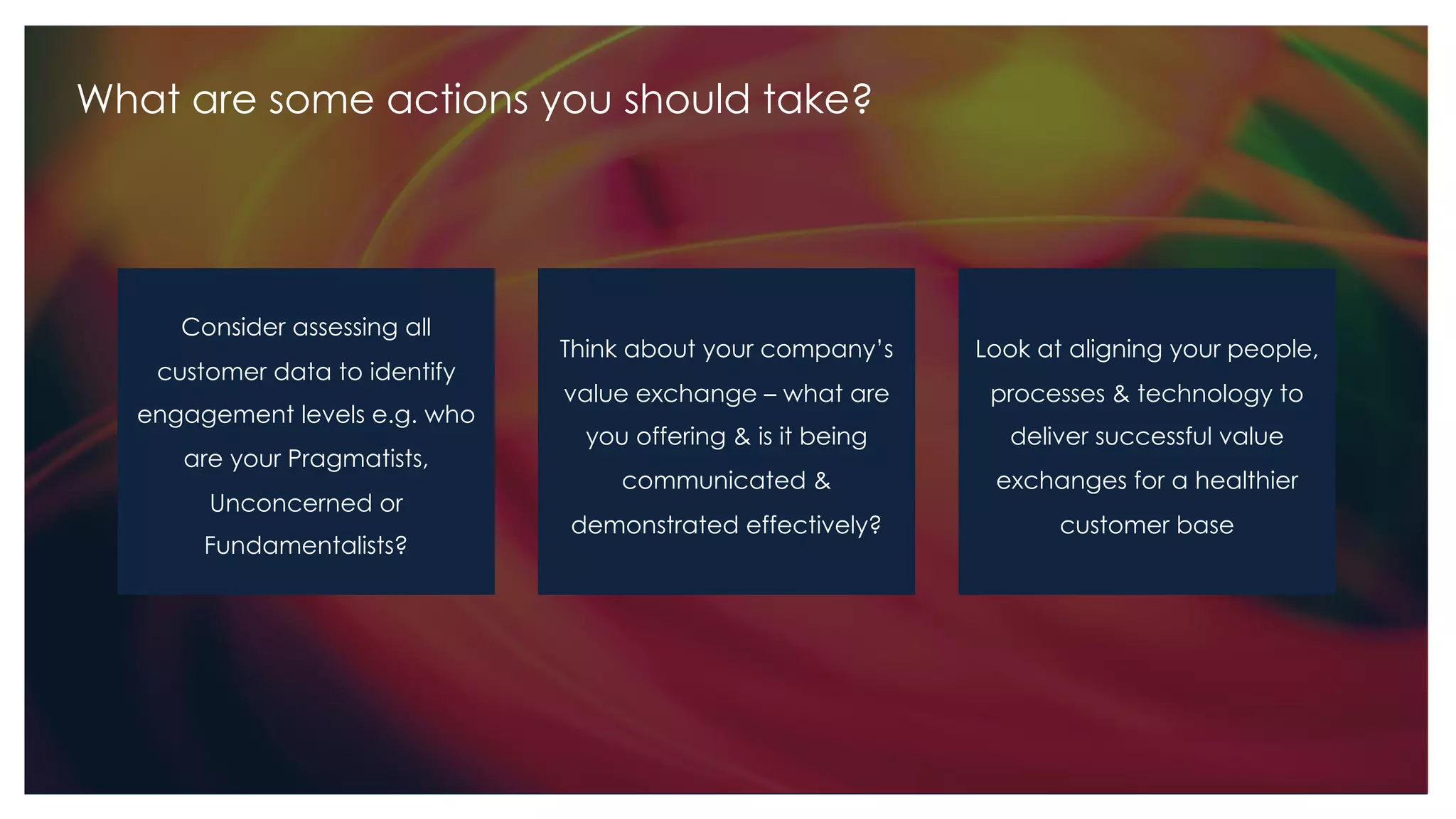What are some actions you should take?
Consider assessing all
customer data to identify
engagement levels e.g. who
are your Pragmatists,
Unconcerned or
Fundamentalists?
Look at aligning your people,
processes & technology to
deliver successful value
exchanges for a healthier
customer base
Think about your company’s
value exchange – what are
you offering & is it being
communicated &
demonstrated effectively?
 
