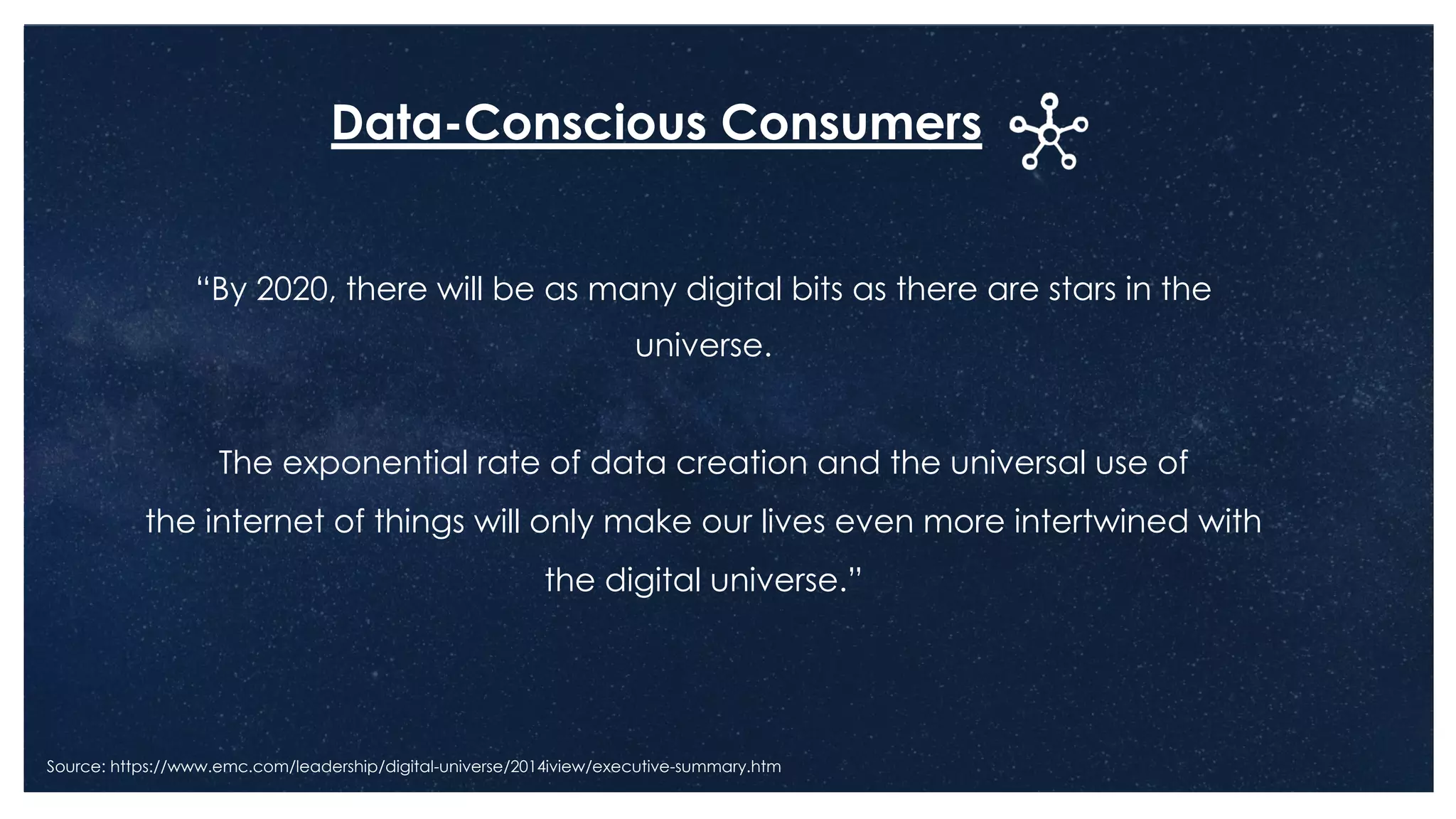 “By 2020, there will be as many digital bits as there are stars in the
universe.
The exponential rate of data creation and the universal use of
the internet of things will only make our lives even more intertwined with
the digital universe.”
Source: https://www.emc.com/leadership/digital-universe/2014iview/executive-summary.htm
Data-Conscious Consumers
 
