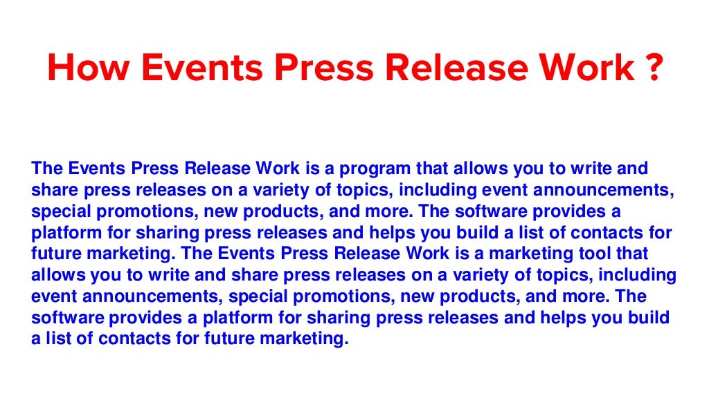 How Events Press Release Work ?
The Events Press Release Work is a program that allows you to write and
share press releases on a variety of topics, including event announcements,
special promotions, new products, and more. The software provides a
platform for sharing press releases and helps you build a list of contacts for
future marketing. The Events Press Release Work is a marketing tool that
allows you to write and share press releases on a variety of topics, including
event announcements, special promotions, new products, and more. The
software provides a platform for sharing press releases and helps you build
a list of contacts for future marketing.
 
