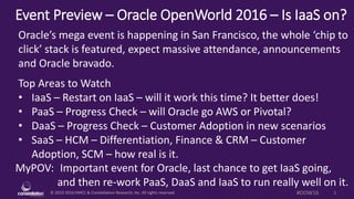 © 2010-2016 HMCC & Constellation Research, Inc. All rights reserved. 1#OOW16
Event Preview – Oracle OpenWorld 2016 – Is IaaS on?
MyPOV: Important event for Oracle, last chance to get IaaS going,
and then re-work PaaS, DaaS and IaaS to run really well on it.
Oracle’s mega event is happening in San Francisco, the whole ‘chip to
click’ stack is featured, expect massive attendance, announcements
and Oracle bravado.
Top Areas to Watch
• IaaS – Restart on IaaS – will it work this time? It better does!
• PaaS – Progress Check – will Oracle go AWS or Pivotal?
• DaaS – Progress Check – Customer Adoption in new scenarios
• SaaS – HCM – Differentiation, Finance & CRM – Customer
Adoption, SCM – how real is it.
 