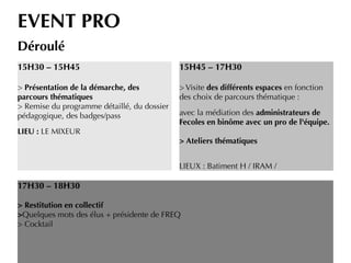 EVENT PRO
Déroulé
15H30 – 15H45
> Présentation de la démarche, des
parcours thématiques
> Remise du programme détaillé, du dossier
pédagogique, des badges/pass
LIEU : LE MIXEUR
15H45 – 17H30
> Visite des différents espaces en fonction
des choix de parcours thématique :
avec la médiation des administrateurs de
Fecoles en binôme avec un pro de l'équipe.
> Ateliers thématiques
LIEUX : Batiment H / IRAM /
17H30 – 18H30
> Restitution en collectif
>Quelques mots des élus + présidente de FREQ
> Cocktail
 