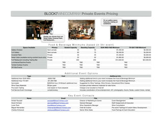 BLOCK7WINECOMPANY Private Events Pricing
                                                                                                                                        Or our gallery space
                                                                                                                                        featuring rotating art
                                                                                                                                        exhibitions.




                                               Guests can choose from our
                                               Retail Cellar, Covered Patio,
                                               Full Restaurant...


                                                      Food & Beverage Minimums (based on 3hr event)
                  Space Available                        Privacy               Seated Capacity         Standing Capacity             SUN-WED F&B Minimum                      TH-SAT F&B Minimum
Gallery Enclave                                     Semi-private                                 30                    45                             $1,200.00                               $2,000.00
Full Gallery                                        Semi-private                                 60                       75                                $2,400.00                              $4,500.00
Covered Patio                                       Private                                      30                       30                                $1,200.00                              $2,000.00
Retail Cellar (available during cocktail hours only) Private                                     20                       50                                $1,800.00                              $3,000.00
Full Restaurant including Tasting Bar               Private                                  200                         250                              $12,000.00                             $22,000.00
Luncheons/Daytime Events                                                   TBD                        TBD                      TBD                                      TBD
Tented Outdoor Events                                                      TBD                        TBD                      TBD                                      TBD
Off-Site Events                                                            TBD                        TBD                      TBD                                      TBD


                                                                               Additional Event Options
                      Type                                               Cost                                                                     Additional Info
Additional Hour SUN-WED                             +$500 F&B                                         Adding additional time to your event increases the Food & Beverage Minimum
Additional Hour TH-SAT                              +$1,000 F&B                                       Adding additional time to your event increases the Food & Beverage Minimum
Sommelier                                           $200/first hour, $100/each additional hour        Suggested for Wine Tastings, Wine Dinners, Educational Wine Classes
Wine Class Materials                                $5/per guest                                      Includes printed reference materials for take home
Pre-event Tasting                                   cost based on food prepared                       Charge to be included on final bill
Full Service Event Concierge                        complimentary                                     Includes coordination of live entertainment, A/V, photography, favors, florals, custom linens, rentals


                                                                                   Key Event Contacts
                      Name                                            Email                                               Title                                             Duty
Amber Roussel                                       aroussel@block7wineco.com                         Director of Marketing & Events                Event Management
David Orchard                                       dorchard@block7wineco.com                         General Manager                               Staff Assignments & Execution
Loren Root                                          ljroot@block7wineco.com                           Wine Operations Manager                       Wine Consultation
Miguel Hernandez                                    mhernandez@block7wineco.com                       Chef de Cuisine                               Pre-event Tastings & Custom Menu Development
Charles Kirkwood                                    ckirkwood@block7wineco.com                        Senior Wine Sales                             Food Pairings & Event Education
 