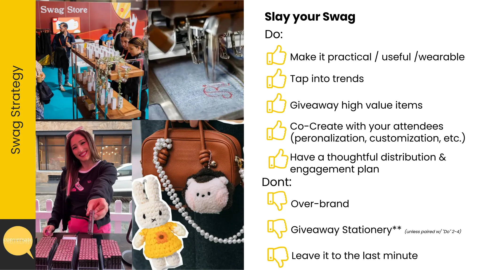 Over-brand
Slay your Swag
Do:
Swag
Strategy
Dont:
Giveaway Stationery** (unless paired w/ "Do" 2-4)
Leave it to the last minute
Make it practical / useful /wearable
Tap into trends
Giveaway high value items
Co-Create with your attendees
(peronalization, customization, etc.)
Have a thoughtful distribution &
engagement plan
 