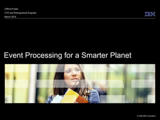 Clifford Foster
CTO and Distinguished Engineer
March 2010




Event Processing for a Smarter Planet




                                        © 2009 IBM Corporation
 