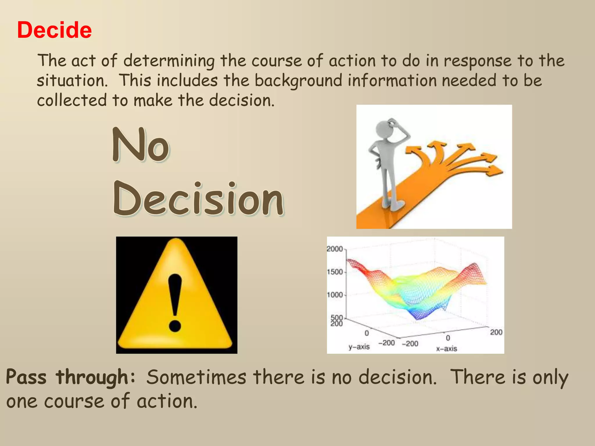 Decide
The act of determining the course of action to do in response to the
situation. This includes the background information needed to be
collected to make the decision.
Pass through: Sometimes there is no decision. There is only
one course of action.
 