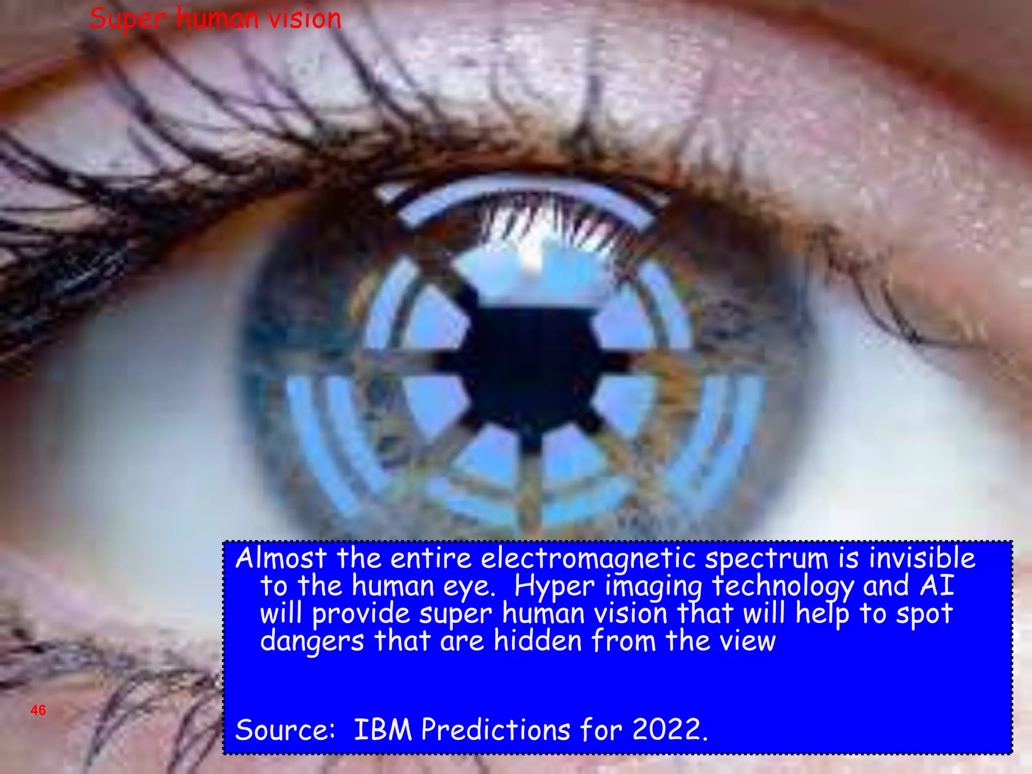 46
Almost the entire electromagnetic spectrum is invisible
to the human eye. Hyper imaging technology and AI
will provide super human vision that will help to spot
dangers that are hidden from the view
Source: IBM Predictions for 2022.
Super human vision
 