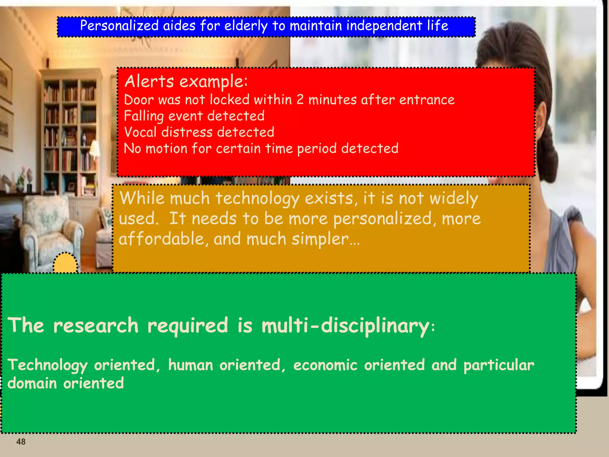 48
Personalized aides for elderly to maintain independent life
Motion
sensor
Door
sensor
Chair
Sensor
Voice
Sensor
Alert
family
member
Alerts example:
Door was not locked within 2 minutes after entrance
Falling event detected
Vocal distress detected
No motion for certain time period detected
While much technology exists, it is not widely
used. It needs to be more personalized, more
affordable, and much simpler…
The research required is multi-disciplinary:
Technology oriented, human oriented, economic oriented and particular
domain oriented
 