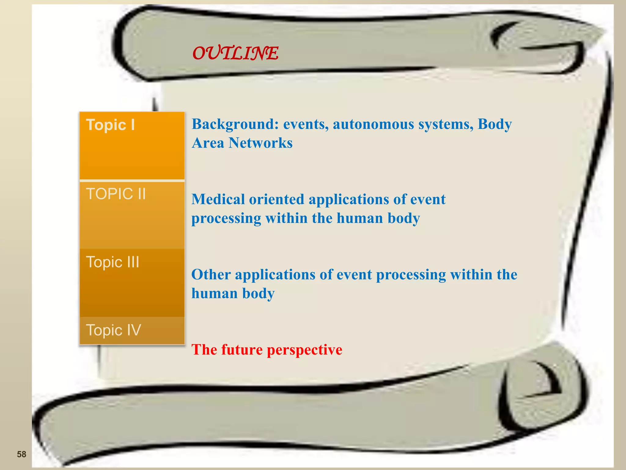 OUTLINE
Background: events, autonomous systems, Body
Area Networks
Medical oriented applications of event
processing within the human body
Other applications of event processing within the
human body
The future perspective
58
Topic I
TOPIC II
Topic III
Topic IV
 