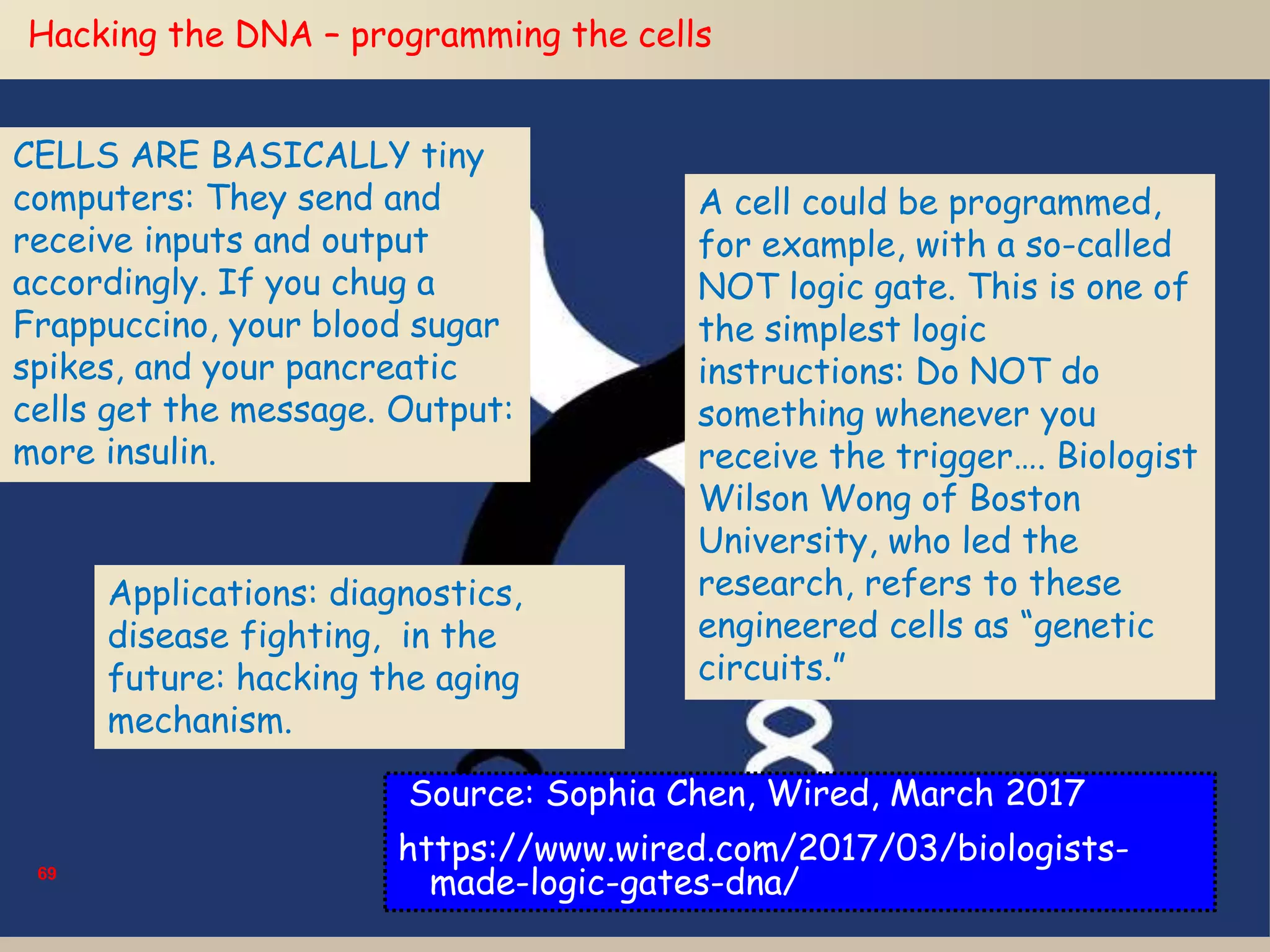 69
Hacking the DNA – programming the cells
CELLS ARE BASICALLY tiny
computers: They send and
receive inputs and output
accordingly. If you chug a
Frappuccino, your blood sugar
spikes, and your pancreatic
cells get the message. Output:
more insulin.
A cell could be programmed,
for example, with a so-called
NOT logic gate. This is one of
the simplest logic
instructions: Do NOT do
something whenever you
receive the trigger…. Biologist
Wilson Wong of Boston
University, who led the
research, refers to these
engineered cells as “genetic
circuits.”
Applications: diagnostics,
disease fighting, in the
future: hacking the aging
mechanism.
Source: Sophia Chen, Wired, March 2017
https://www.wired.com/2017/03/biologists-
made-logic-gates-dna/
 
