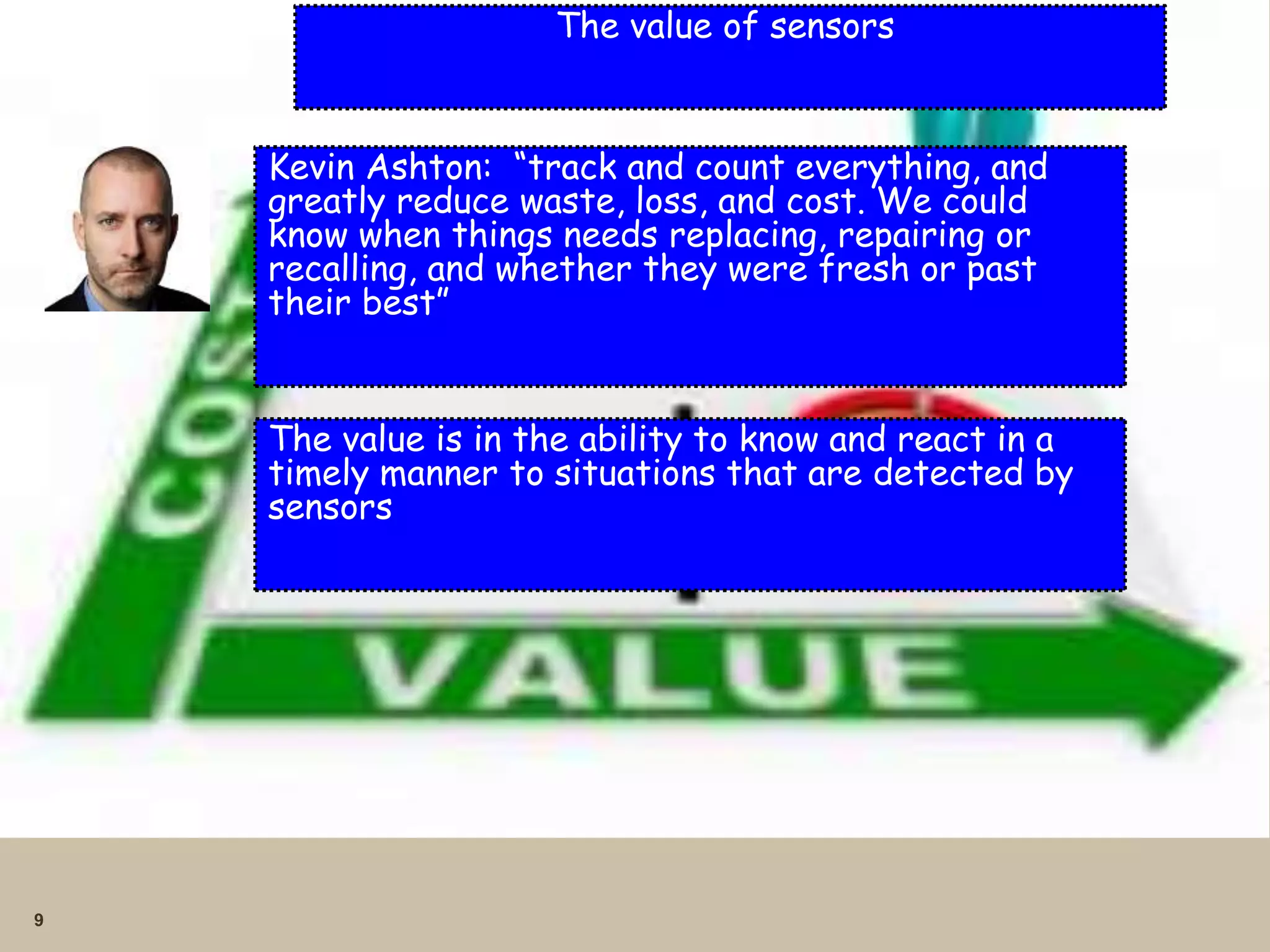 9
The value of sensors
Kevin Ashton: “track and count everything, and
greatly reduce waste, loss, and cost. We could
know when things needs replacing, repairing or
recalling, and whether they were fresh or past
their best”
The value is in the ability to know and react in a
timely manner to situations that are detected by
sensors
 