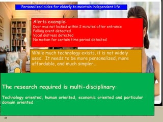 48
Personalized aides for elderly to maintain independent life
Motion
sensor
Door
sensor
Chair
Sensor
Voice
Sensor
Alert
family
member
Alerts example:
Door was not locked within 2 minutes after entrance
Falling event detected
Vocal distress detected
No motion for certain time period detected
While much technology exists, it is not widely
used. It needs to be more personalized, more
affordable, and much simpler…
The research required is multi-disciplinary:
Technology oriented, human oriented, economic oriented and particular
domain oriented
 