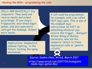 69
Hacking the DNA – programming the cells
CELLS ARE BASICALLY tiny
computers: They send and
receive inputs and output
accordingly. If you chug a
Frappuccino, your blood sugar
spikes, and your pancreatic
cells get the message. Output:
more insulin.
A cell could be programmed,
for example, with a so-called
NOT logic gate. This is one of
the simplest logic
instructions: Do NOT do
something whenever you
receive the trigger…. Biologist
Wilson Wong of Boston
University, who led the
research, refers to these
engineered cells as “genetic
circuits.”
Applications: diagnostics,
disease fighting, in the
future: hacking the aging
mechanism.
Source: Sophia Chen, Wired, March 2017
https://www.wired.com/2017/03/biologists-
made-logic-gates-dna/
 