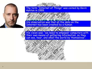 7
The term “Internet of Things” was coined by Kevin
Ashton in 1999.
His observation was that all the data on the
Internet has been created by a human.
His vision was: “we need to empower computers with
their own means of gathering information, so they
can see, hear, and smell the world by themselves”.
 