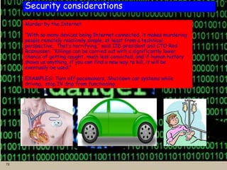 72
Security considerations
Murder by the Internet
“With so many devices being Internet connected, it makes murdering
people remotely relatively simple, at least from a technical
perspective. That’s horrifying,” said IID president and CTO Rod
Rasmussen. “Killings can be carried out with a significantly lower
chance of getting caught, much less convicted, and if human history
shows us anything, if you can find a new way to kill, it will be
eventually be used.”
EXAMPLES: Turn off pacemakers, Shutdown car systems while
driving, stop IV drip from functioning
 
