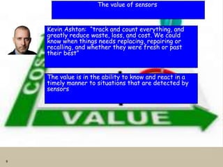9
The value of sensors
Kevin Ashton: “track and count everything, and
greatly reduce waste, loss, and cost. We could
know when things needs replacing, repairing or
recalling, and whether they were fresh or past
their best”
The value is in the ability to know and react in a
timely manner to situations that are detected by
sensors
 