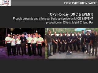 EVENT PRODUCTION SAMPLE



                            TOPS Holiday (DMC & EVENT)
Proudly presents and offers our back up service on MICE & EVENT
                            production in Chiang Mai & Chiang Rai
 