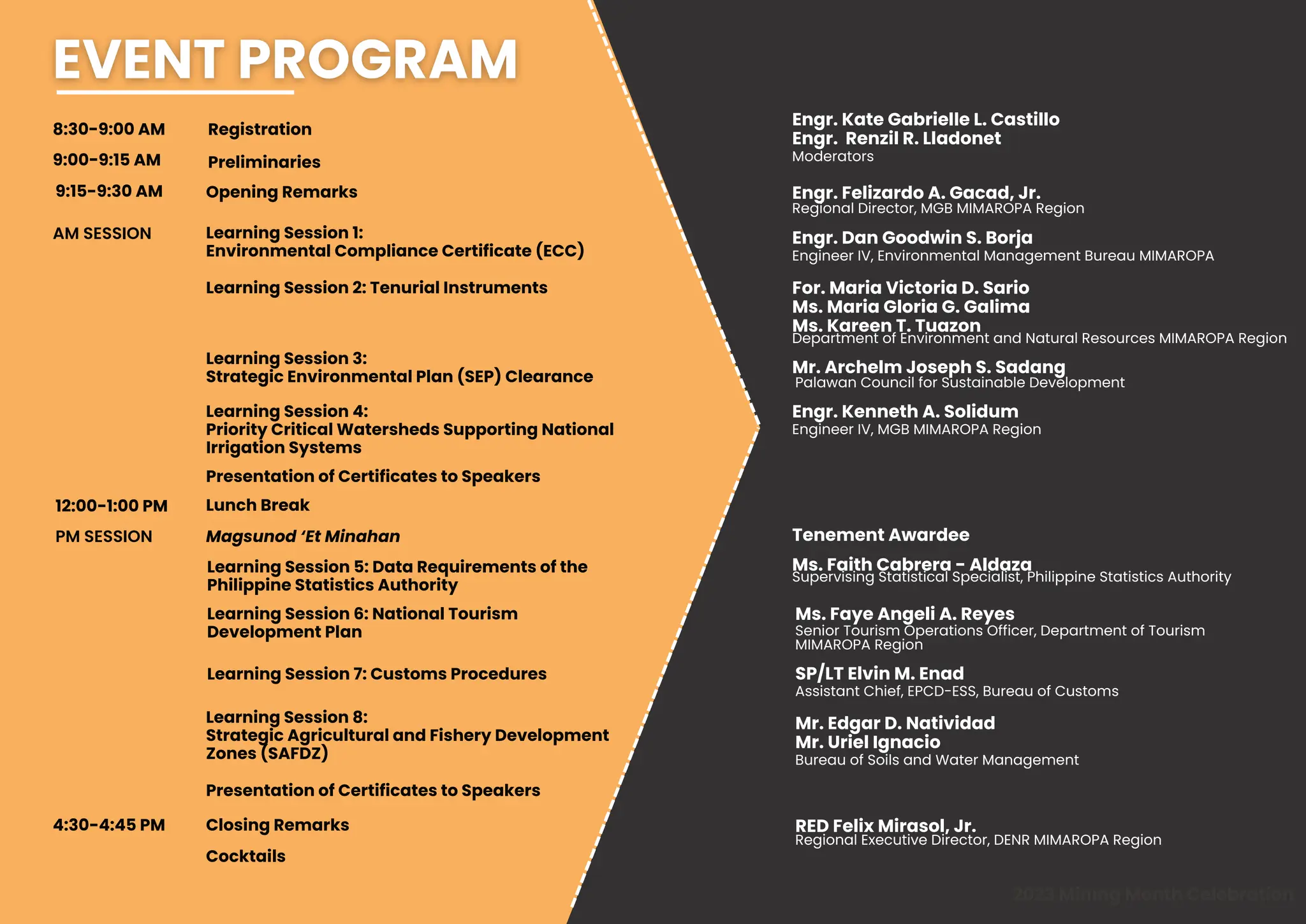 8:30-9:00 AM
2023 Mining Month Celebration
9:00-9:15 AM
Engr. Felizardo A. Gacad, Jr.
9:15-9:30 AM
Engr. Dan Goodwin S. Borja
For. Maria Victoria D. Sario
Ms. Maria Gloria G. Galima
Ms. Kareen T. Tuazon
Mr. Archelm Joseph S. Sadang
AM SESSION
Engineer IV, Environmental Management Bureau MIMAROPA
Palawan Council for Sustainable Development
Regional Director, MGB MIMAROPA Region
Registration
Preliminaries
Opening Remarks
Learning Session 1:
Environmental Compliance Certificate (ECC)
Learning Session 2: Tenurial Instruments
Learning Session 3:
Strategic Environmental Plan (SEP) Clearance
Presentation of Certificates to Speakers
12:00-1:00 PM Lunch Break
Magsunod ‘Et Minahan
Learning Session 4:
Priority Critical Watersheds Supporting National
Irrigation Systems
Learning Session 6: National Tourism
Development Plan
Learning Session 8:
Strategic Agricultural and Fishery Development
Zones (SAFDZ)
Engr. Kenneth A. Solidum
Engineer IV, MGB MIMAROPA Region
Closing Remarks
Department of Environment and Natural Resources MIMAROPA Region
Ms. Faye Angeli A. Reyes
Senior Tourism Operations Officer, Department of Tourism
MIMAROPA Region
Mr. Edgar D. Natividad
Mr. Uriel Ignacio
Assistant Chief, EPCD-ESS, Bureau of Customs
Cocktails
RED Felix Mirasol, Jr.
Regional Executive Director, DENR MIMAROPA Region
Engr. Kate Gabrielle L. Castillo
Engr. Renzil R. Lladonet
Moderators
Tenement Awardee
Presentation of Certificates to Speakers
4:30-4:45 PM
Learning Session 7: Customs Procedures
PM SESSION
Learning Session 5: Data Requirements of the
Philippine Statistics Authority
SP/LT Elvin M. Enad
Bureau of Soils and Water Management
Ms. Faith Cabrera - Aldaza
Supervising Statistical Specialist, Philippine Statistics Authority
 