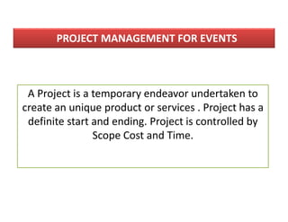 PROJECT MANAGEMENT FOR EVENTS
A Project is a temporary endeavor undertaken to
create an unique product or services . Project has a
definite start and ending. Project is controlled by
Scope Cost and Time.
 