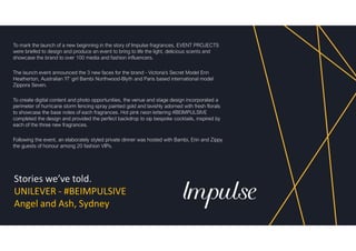 Stories we’ve told.
UNILEVER - #BEIMPULSIVE
Angel and Ash, Sydney
To mark the launch of a new beginning in the story of Impulse fragrances, EVENT PROJECTS
were briefed to design and produce an event to bring to life the light, delicious scents and
showcase the brand to over 100 media and fashion influencers.
The launch event announced the 3 new faces for the brand - Victoria's Secret Model Erin
Heatherton, Australian 'IT' girl Bambi Northwood-Blyth and Paris based international model
Zippora Seven.
To create digital content and photo opportunities, the venue and stage design incorporated a
perimeter of hurricane storm fencing spray painted gold and lavishly adorned with fresh florals
to showcase the base notes of each fragrances. Hot pink neon lettering #BEIMPULSIVE
completed the design and provided the perfect backdrop to sip bespoke cocktails, inspired by
each of the three new fragrances.
Following the event, an elaborately styled private dinner was hosted with Bambi, Erin and Zippy
the guests of honour among 20 fashion VIPs.
 
