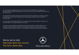 Stories we’ve told.
Mercedes-Benz GLC Launch
The Farm, Byron Bay
To mark the highly anticipated launch for the new GLC, EVENT PROJECTS was engaged by
Mercedes-Benz to design and implement an ‘out of the box event’ to give VIP guests a modern luxury
brand experience.
Set alongside the beaches of Byron Bay and the green hills of the Hinterland, we designed, created
and produced a pop up hotel ‘Glamping Ground’ and bespoke conference venue on behalf of
Mercedes-Benz.
The seven day event included “glamping” and associated pop up hotel hospitality, conference and
training facilities, sit down gala dinners and car reveal.
Our roles and responsibilities included 360 degree venue management, hotel management, full
hospitality, event production and execution of six gala dinners and car reveal concept, pop up
conference facility management, all pre + post production requirements and budget management.
 