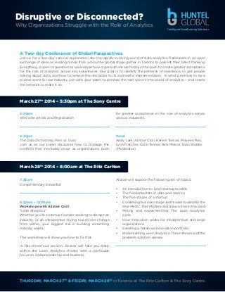 Disruptive or Disconnected?
Why Organizations Struggle with the Role of Analytics
Intelligent Headhunting Solutions

A Two-day Conference of Global Perspectives
Join us for a two-day seminal exploration into the rapidly evolving world of data analytics. Participate in an open
exchange of ideas as leading minds from across the global stage gather in Toronto to present their latest thinking.
Everything is open to question as we analyze how organizations are faring in the push to create greater acceptance
for the role of analytics across key industrwies. Our goal is to identify the patterns of resistance, to get people
talking about data, and how to remove the obstacles to its successful implementation. In what promises to be a
pivotal event for our industry, join with your peers to preview the next wave in the world of analytics – and create
the network to make it so.

March 27th 2014 – 5:30pm at The Sony Centre
5:30pm
Welcome drinks and Registration

for greater acceptance in the role of analytics across
various industries.

6:30pm
The Data Dichotomy: Pain vs. Gain
Join us as our panel discusses how to manage the
conflicts that inevitably occur as organizations push

Panel
Andy Lark, Alistair Croll, Kerem Tomak, Praveen Rao,
Lynn Fletcher, Colin Tenner, Rick Makos, Evan Stubbs
(Moderator)

March 28th 2014 – 8:00am at The Ritz Carlton
7:30am
Complimentary breakfast

8:30am – 12:00pm
Workshops with Alistair Croll
“Lean Analytics”
Whether you’re a startup founder seeking to disrupt an
industry, or an intrapreneur trying to provoke change
from within, your biggest risk is building something
nobody wants.
This workshop will show you how to fix that.

Alistair will explore the following set of topics:
•	
•	
•	
•	
•	
•	
•	
•	

An introduction to Lean startup models
The fundamentals of data and metrics
The five stages of a startup
Combining business stage and model to identify the
One Metric That Matters and draw a line in the sand
Mining and experimenting: The Lean Analytics
cycle
How innovation works for intrapreneurs and large
organizations
Creating a balanced innovation portfolio
Implementing Lean Analytics: Three-threes and the
problem-solution canvas

In this three-hour session, Alistair will take you deep
within the Lean Analytics model, with a particular
focus on intrapreneurship and business.

THURSDAY, MARCH 27TH & FRIDAY, MARCH 28TH in Toronto at The Ritz Carlton & The Sony Centre

 