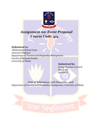 Assignment on: Event Proposal
Course Code: 424
Submitted to:
Mohammad Ruhual Amin
Associate Professor
Department of Tourism and Hospitality Management
Faculty of Business Studies
University of Dhaka
Submitted by:
Group: Tourism Concord
Batch: 8th
Section: B
Date of Submission: 30th November, 2018
Department of Tourism and Hospitality management, University of Dhaka.
 