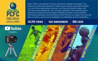 Hello, PCFC is the official YouTube channel for football enthusiasts. This
Channel is particularly tailored for Indian sports brands and Indian football.
You can find reviews about products, your favourite brands makes, like
the Cosco,Nivia,Adidas etc. You can get a glimpse of the football players
hailing from grassroots and amateur football tournament across Kolkata.
Informative,expressive and functional content! So join us support this channel,
help us build a community of footballers, by footballers and for footballers!
466 subscribers 800 likes48,393 views
 