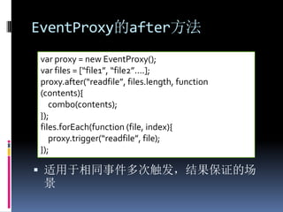 EventProxy的after方法
var proxy = new EventProxy();
var files = [“file1”, “file2”….];
proxy.after(“readfile”, files.length, function
(contents){
   combo(contents);
});
files.forEach(function (file, index){
   proxy.trigger(“readfile”, file);
});

 适用于相同事件多次触发，结果保证的场
 景
 