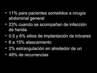 • 11% para pacientes sometidos a cirugía
abdominal general
• 23% cuando se acompañan de infección
de herida
• 0.5 y 6% sitios de implantación de trócares
• 6 a 15% atascamiento
• 2% estrangulación en alrededor de un
• 49% de recurrencias
 