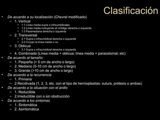 Clasificación• De acuerdo a su localización (Chevrel modificado)
– 1. Vertical
• 1.1 Línea media supra o infraumbilicales
• 1.2 Línea media incluyendo el ombligo derecha o izquierda
• 1.3 Paramediana derecha o izquierda
– 2. Transversal
• 2.1 Supra o infraumbilical derecha o izquierda
• 2.2 Cruzan la línea media o no
– 3. Oblicua
• 3.1 Supra o infraumbilical derecha o izquierda
– 4. Combinada (Línea media + oblicua; línea media + paraostomal; etc)
• De acuerdo al tamaño:
– 1. Pequeña (< 5 cm de ancho o largo)
– 2. Mediano (5-10 cm de ancho o largo)
– 3. Grande (>10 cm de ancho o largo)
• De acuerdo a la recurrencia
– 1. Primaria
– 2.Recidivada (1, 2, 3, etc. con el tipo de hernioplastias: sutura, prótesis o ambas)
• De acuerdo a la situación con el anillo
– 1. Reductible
– 2.Irreductible con o sin obstrucción
• De acuerdo a los síntomas
– 1. Sintomática
– 2. Asintomática
 