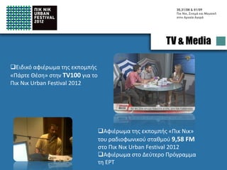 TV & Media

Special tribute on the TV Show
‘’Take position’’ in the local
channel ΤV100 for the Pic Nic
Urban Festival 2012




                                  Special tribute to the Pic Nic Urban
                                  Festival 2012 of the radio show ‘’Pic Nic’’
                                  on the radio station 9,58 FM
                                  Special tribute to the Second Channel
                                  of ΕRΤ (National Broadcasting Company)
 