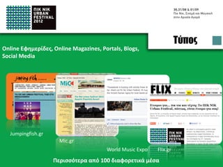 Press
Online Newspapers, Online Magazines, Portals, Blogs,
Social Media




  Jumpingfish.gr
                     Mic.gr
                                       World Music Expo   Flix.gr
                   Appeared in more than 100 online media
 