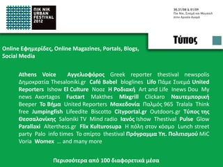 Press
Online Newspapers, Online Magazines, Portals, Blogs,
Social Media

      Athens Voice       Αγγελιοφόρος Greek reporter thestival newspolis
      Δημοκρατία Thesaloniki.gr Café Babel bloglines Lifo Πάμε Σινεμά United
      Reporters Ishow El Culture Nooz H Ροδιακή Art and Life Inews Dou My
      news Axortagos Fuctart Makthes Mixgrill Clickaro Ναυτεμπορική
      Beeper Το Βήμα United Reporters Μακεδονία Παλμός 965 Tralala Think
      free Jumpingfish Lifeedite Biscotto Cityportal.gr Outdoors.gr Τύπος της
      Θεσσαλονίκης Saloniki TV Mind radio Ιανός Ishow Thestival Pulse Glow
      Parallaxi Alterthess.gr Flix Kulturosupa Η πόλη στον κόσμο Lunch street
      party Palo info times Το σπίρτο thestival MiC Voria Womex … and many
      more


                   Appeared in more than 100 online media
 