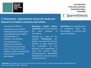 ( ) Parenthesis - Experimental Lab for the Study and
                                                                                                      Parenthesis
Research on Politics, Economy and Culture
    Coming from different                        Barcelona, London, Athens                     Parenthesis is a meeting point
    backgrounds, we did often                    and Berlin are at the moment                  of innovative ideas and
    meet during the last few years               the    open     windows     of                personalities. A positive and
    in parallel actions and paths,               Parenthesis.                                  open parentheses
    in parentheses ( )*                          Keeping as a basis of our
    between our activities.                      projects Thessaloniki, our
    The blending of our                          target is to make this formula
    experiences and of the                       become an open vehicle for
    various practices we come                    the promotion of fine
    across in the cities we live,                practices and cooperation in
    inspires us with new ideas and               areas like Culture, Youth,
    ways to creatively fill this                 Entrepreneurism, Sustainable
    parentheses.                                 Development, Social Economy
                                                 and Environment.

*παρένθεση η [parénθesi]: an event, a short time frame, which interrupts a uniform continuous flow and is different from
what has proceeded and what is following.
 