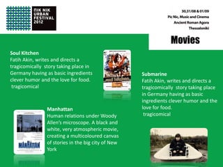 Movies
Soul Kitchen
Fatih Akin, writes and directs a
tragicomically story taking place in
Germany having as basic ingredients                 Submarine
clever humor and the love for food.                 Fatih Akin, writes and directs a
 tragicomical                                       tragicomically story taking place
                                                    in Germany having as basic
                                                    ingredients clever humor and the
                Manhattan                           love for food.
                Human relations under Woody          tragicomical
                Allen’s microscope. A black and
                white, very atmospheric movie,
                creating a multicoloured canvas
                of stories in the big city of New
                York
 