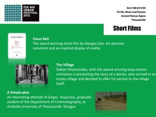 Short Films
                Casus Beli
                The award winning short film by Giorgos Zois. An abrasive
                comment and an inspired display of reality



                              The Village
                              Stelios Polyxronakis, with the award winning stop-motion
                              animation is presenting the story of a doctor, who arrived in an
                              empty village and decided to offer his service to the village
                              itself.

A Simple plan
An interesting attempt of Girgos Iliopoulos, graduate
student of the Department of Cinematography, at
Aristotle University of Thessaloniki Giorgos
 