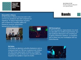 Meanwhile in Mexico
Meanwhile in Mexico is a rock 'n' roll / surf trio
                                                                                     Bands
who captures some of the beach freshness.
The band has performed songs from their new
album as well as remakes of old and beloved
songs

                                                                  Still Gramophone
                                                                  Still Gramophone has presented to the
                                                                  festival audience a complex Experimental,
                                                                  Jazz pop programme, based on sampling and
                                                                  on classic instruments, including tracks from
                                                                  their new album by Cliché Records
                                                                  .



          Kid Galax,
          Kid Galax with fresh melodies, being influenced by
          the neo-romanticism of the 80s’ and the performing
          delirium of Morrissey, presented his album called
          Lullabites (on the stores from Break even records) as
          well as new songs straight from the studio.
          .
 