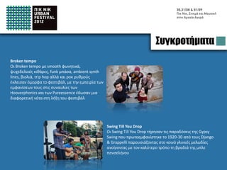 Bands
Broken tempo
Broken tempo with smooth vocals, psychedelic
guitars, funk base, ambient synth lines, violins, trip
hop but also rock rhythms, have closed this festival.
With their experience in performing with big bands
like Hooverphonics and Pureessence have given a
different style to the final day of Pic Nic Urban
Festival




                                                         Swing Till You Drop
                                                         Swing Till You Drop have kept the tradition of Gypsy Swing
                                                         which was firstly introduced between the 1920-30 from
                                                         Django & Grappelli introducing to the audience some sweet
                                                         melodies and opening the full moon night with the best
                                                         possible way.
 