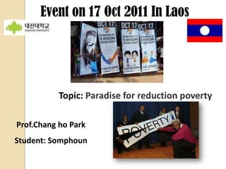 Event on 17 Oct 2011 In Laos




           Topic: Paradise for reduction poverty

Prof.Chang ho Park
Student: Somphoun
 