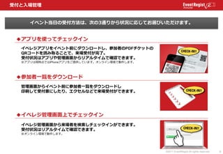 受付と入場管理


     イベント当日の受付方法は、次の3通りから状況に応じてお選びいただけます。


 ◆アプリを使ってチェックイン
  イベレジアプリをイベント前にダウンロードし、参加者のPDFチケットの
  QRコードを読み取ることで...